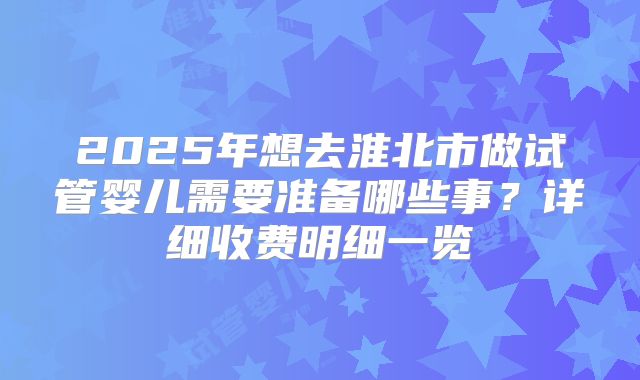 2025年想去淮北市做试管婴儿需要准备哪些事？详细收费明细一览
