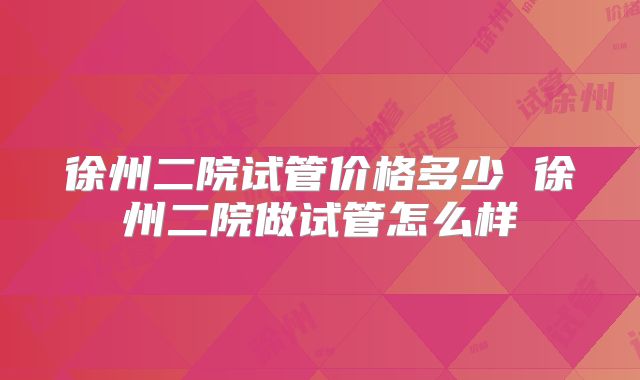 徐州二院试管价格多少 徐州二院做试管怎么样