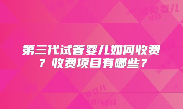 第三代试管婴儿如何收费?收费项目有哪些?