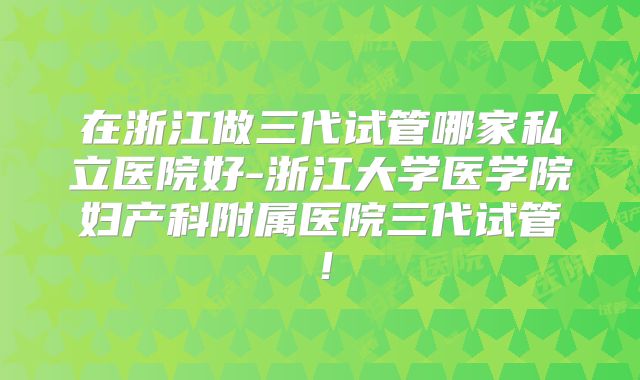 在浙江做三代试管哪家私立医院好-浙江大学医学院妇产科附属医院三代试管！