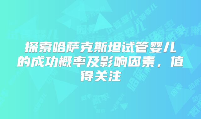 探索哈萨克斯坦试管婴儿的成功概率及影响因素，值得关注