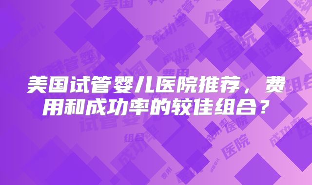 美国试管婴儿医院推荐，费用和成功率的较佳组合？