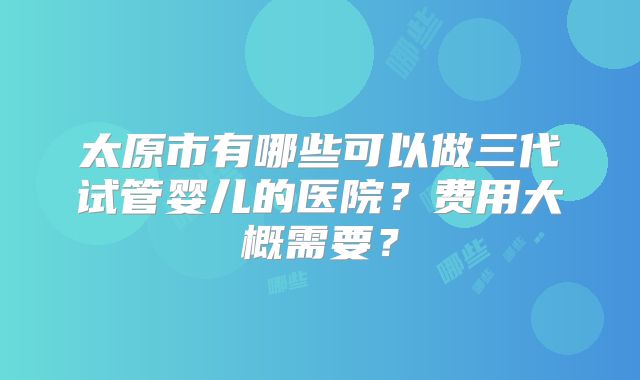 太原市有哪些可以做三代试管婴儿的医院？费用大概需要？