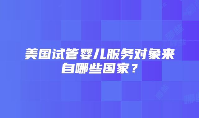 美国试管婴儿服务对象来自哪些国家？