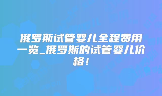 俄罗斯试管婴儿全程费用一览_俄罗斯的试管婴儿价格！