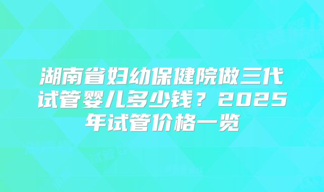 湖南省妇幼保健院做三代试管婴儿多少钱？2025年试管价格一览