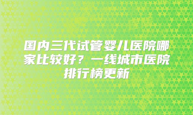 国内三代试管婴儿医院哪家比较好？一线城市医院排行榜更新