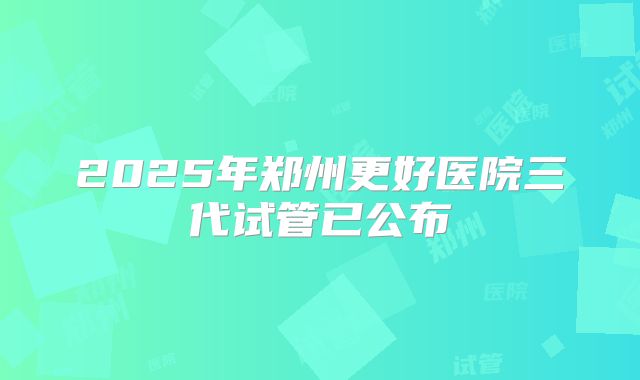2025年郑州更好医院三代试管已公布
