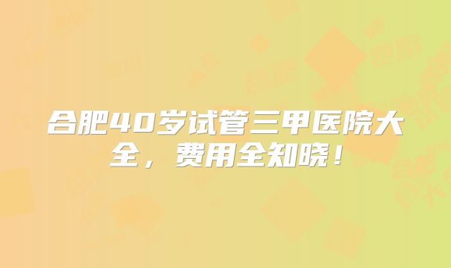 合肥40岁试管三甲医院大全，费用全知晓！