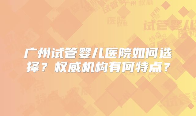 广州试管婴儿医院如何选择？权威机构有何特点？