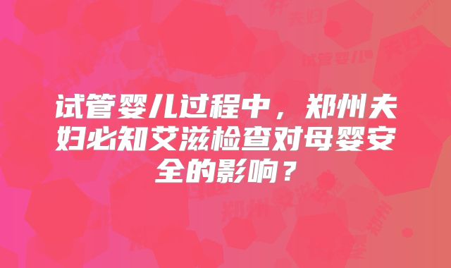 试管婴儿过程中，郑州夫妇必知艾滋检查对母婴安全的影响？