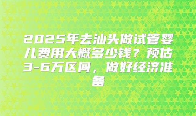 2025年去汕头做试管婴儿费用大概多少钱？预估3-6万区间，做好经济准备