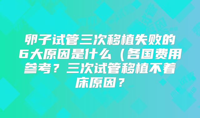 卵子试管三次移植失败的6大原因是什么（各国费用参考？三次试管移植不着床原因？