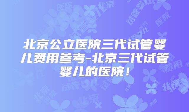 北京公立医院三代试管婴儿费用参考-北京三代试管婴儿的医院!