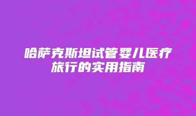 哈萨克斯坦试管婴儿医疗旅行的实用指南
