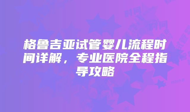 格鲁吉亚试管婴儿流程时间详解，专业医院全程指导攻略