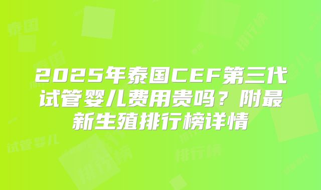 2025年泰国CEF第三代试管婴儿费用贵吗？附最新生殖排行榜详情