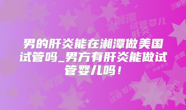 男的肝炎能在湘潭做美国试管吗_男方有肝炎能做试管婴儿吗！