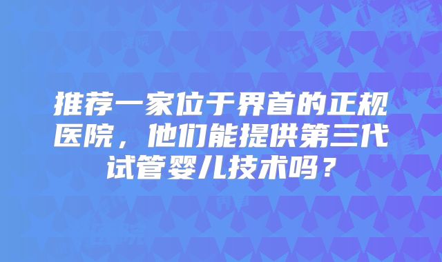 推荐一家位于界首的正规医院，他们能提供第三代试管婴儿技术吗？