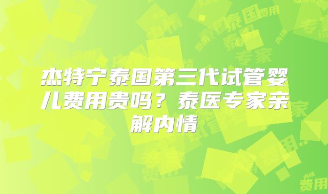 杰特宁泰国第三代试管婴儿费用贵吗？泰医专家亲解内情