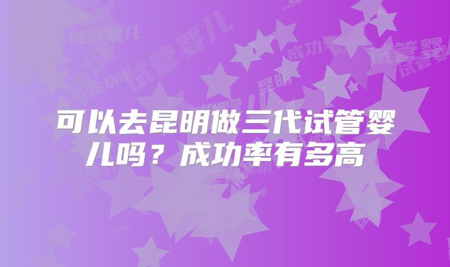 可以去昆明做三代试管婴儿吗？成功率有多高