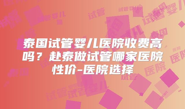 泰国试管婴儿医院收费高吗？赴泰做试管哪家医院性价-医院选择