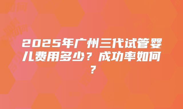 2025年广州三代试管婴儿费用多少？成功率如何？