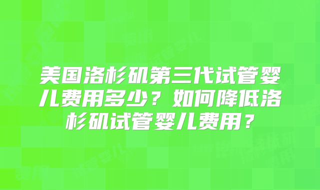 美国洛杉矶第三代试管婴儿费用多少？如何降低洛杉矶试管婴儿费用？