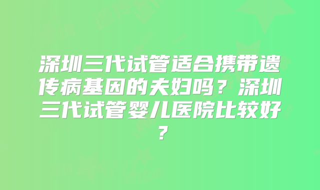 深圳三代试管适合携带遗传病基因的夫妇吗？深圳三代试管婴儿医院比较好？