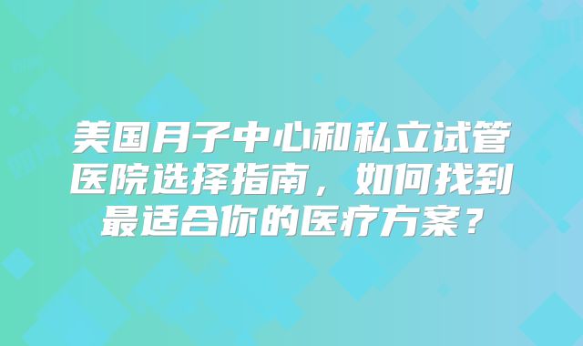 美国月子中心和私立试管医院选择指南，如何找到最适合你的医疗方案？