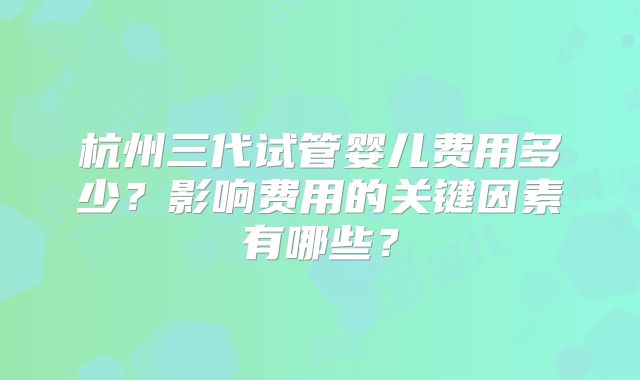 杭州三代试管婴儿费用多少？影响费用的关键因素有哪些？