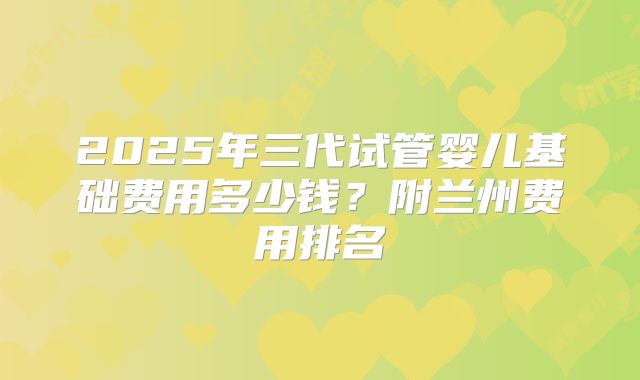2025年三代试管婴儿基础费用多少钱？附兰州费用排名