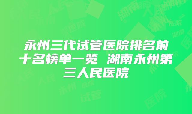 永州三代试管医院排名前十名榜单一览 湖南永州第三人民医院