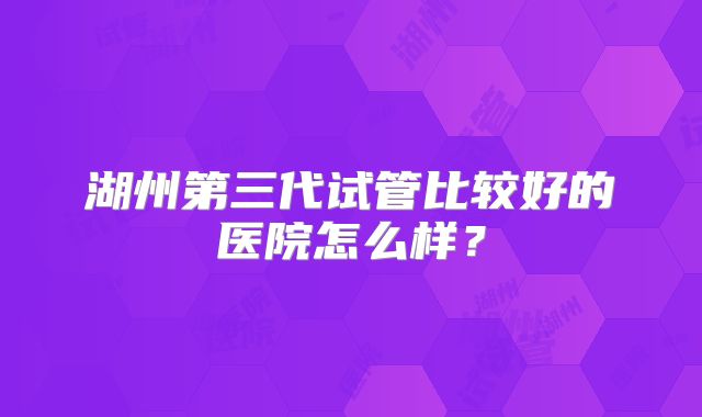 湖州第三代试管比较好的医院怎么样？