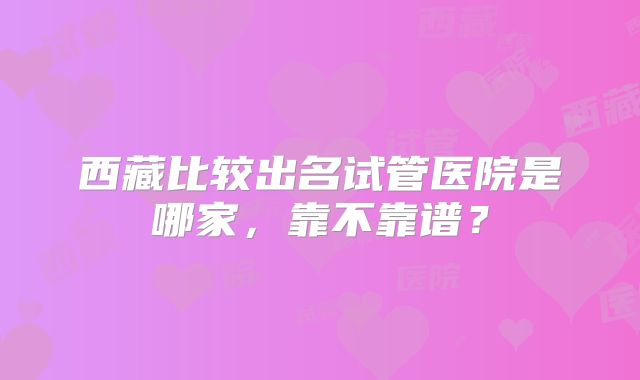 西藏比较出名试管医院是哪家,靠不靠谱?