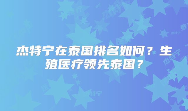 杰特宁在泰国排名如何？生殖医疗领先泰国？