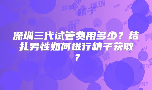 深圳三代试管费用多少？结扎男性如何进行精子获取？