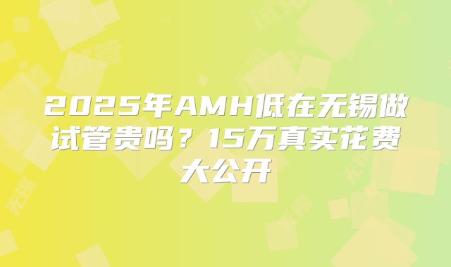 2025年AMH低在无锡做试管贵吗?15万真实花费大公开