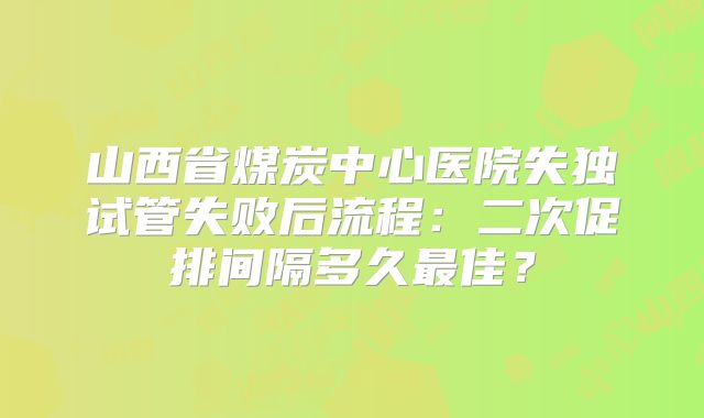山西省煤炭中心医院失独试管失败后流程：二次促排间隔多久最佳？