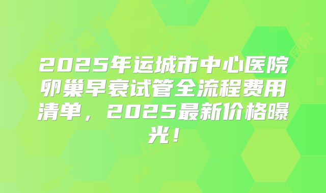 2025年运城市中心医院卵巢早衰试管全流程费用清单，2025最新价格曝光！