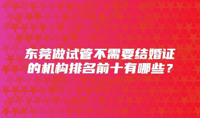 东莞做试管不需要结婚证的机构排名前十有哪些?