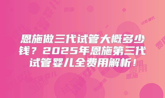 恩施做三代试管大概多少钱？2025年恩施第三代试管婴儿全费用解析！