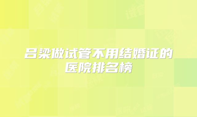 吕梁做试管不用结婚证的医院排名榜