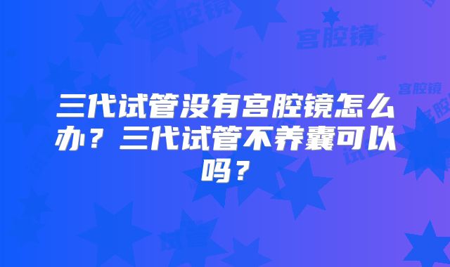 三代试管没有宫腔镜怎么办?三代试管不养囊可以吗?