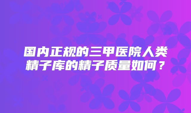 国内正规的三甲医院人类精子库的精子质量如何？