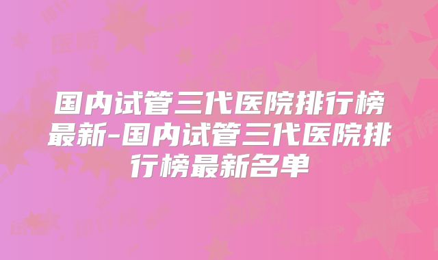 国内试管三代医院排行榜最新-国内试管三代医院排行榜最新名单
