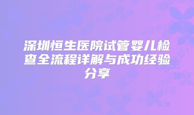 深圳恒生医院试管婴儿检查全流程详解与成功经验分享