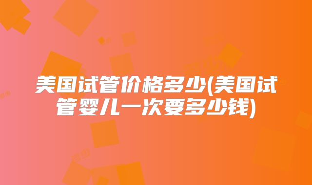 美国试管价格多少(美国试管婴儿一次要多少钱)
