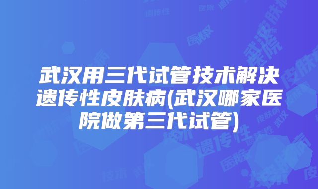 武汉用三代试管技术解决遗传性皮肤病(武汉哪家医院做第三代试管)