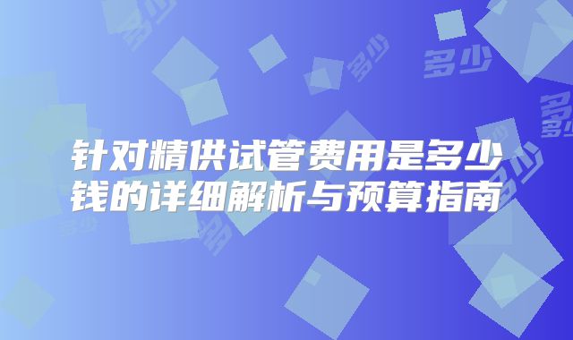 针对精供试管费用是多少钱的详细解析与预算指南
